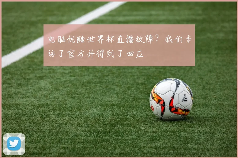 电脑优酷世界杯直播故障？我们专访了官方并得到了回应