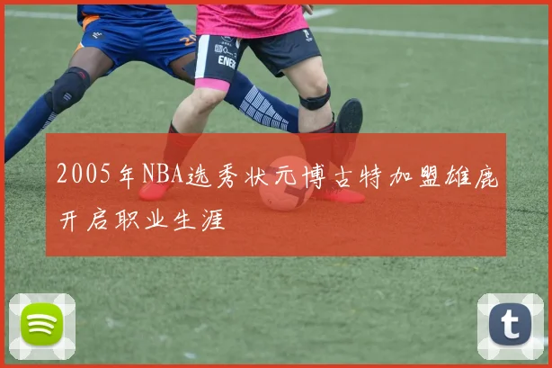 2005年NBA选秀状元博古特加盟雄鹿开启职业生涯