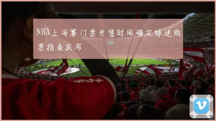 NBA上海赛门票开售时间确定球迷购票指南发布