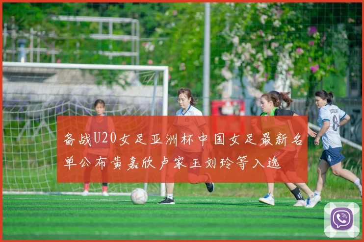备战U20女足亚洲杯中国女足最新名单公布黄嘉欣卢家玉刘玲等入选