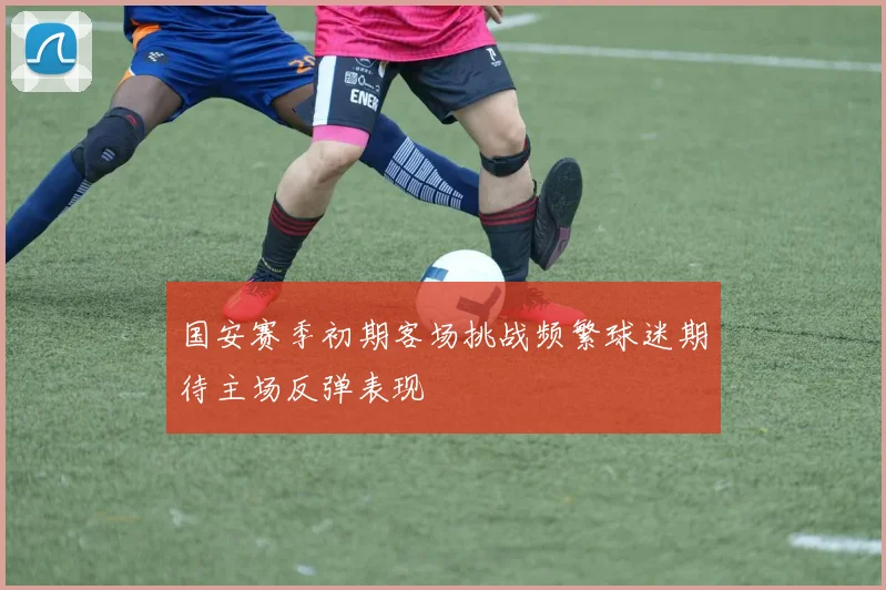 国安赛季初期客场挑战频繁球迷期待主场反弹表现