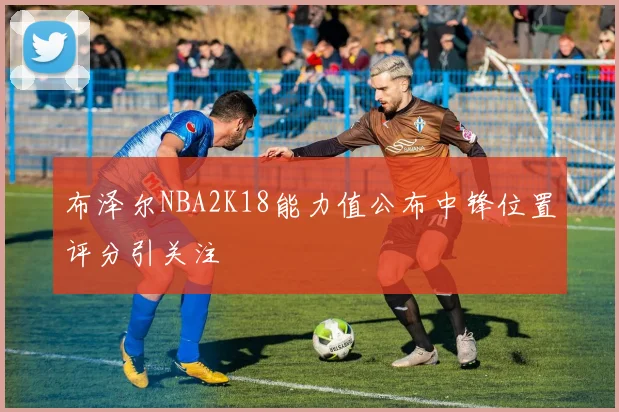布泽尔NBA2K18能力值公布中锋位置评分引关注